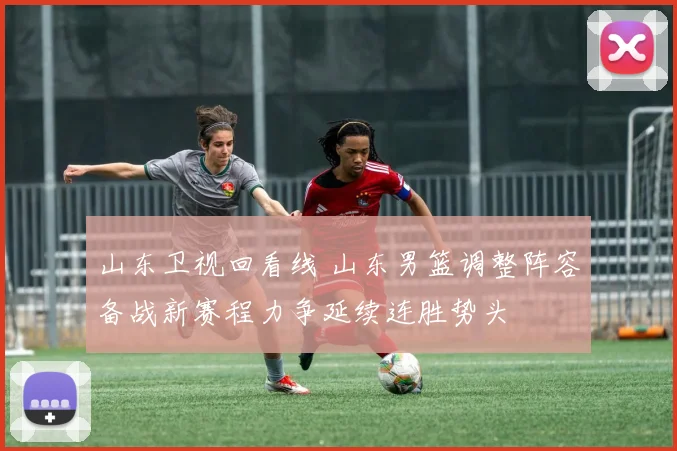 山东卫视回看线 山东男篮调整阵容备战新赛程力争延续连胜势头