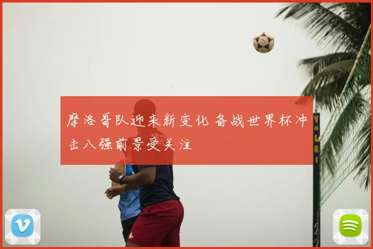 摩洛哥队迎来新变化 备战世界杯冲击八强前景受关注