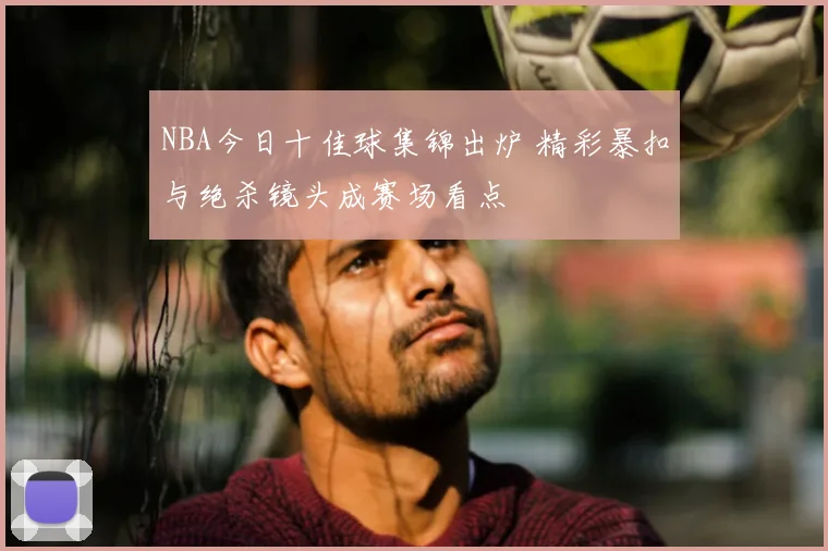 NBA今日十佳球集锦出炉 精彩暴扣与绝杀镜头成赛场看点