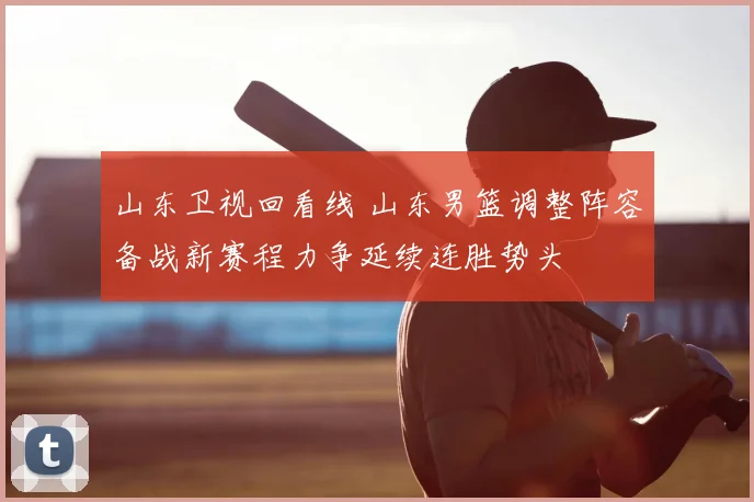 山东卫视回看线 山东男篮调整阵容备战新赛程力争延续连胜势头